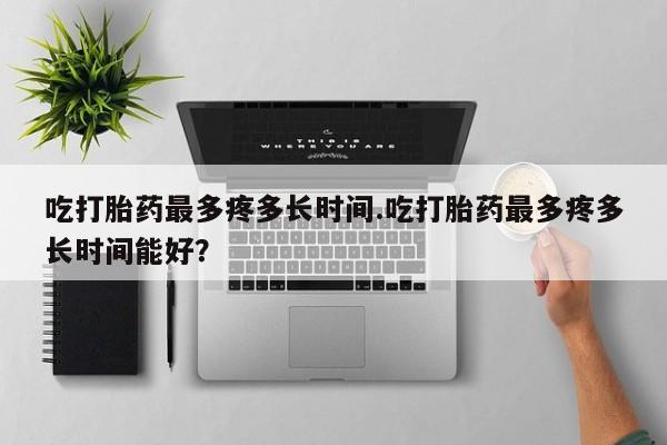 米非司酮片在线购买微信吃打胎药最多疼多长时间.吃打胎药最多疼多长时间能好？