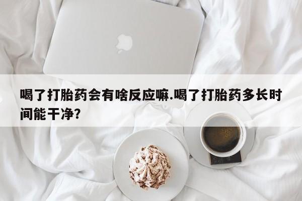 米非司酮片在线购买微信喝了打胎药会有啥反应嘛.喝了打胎药多长时间能干净？