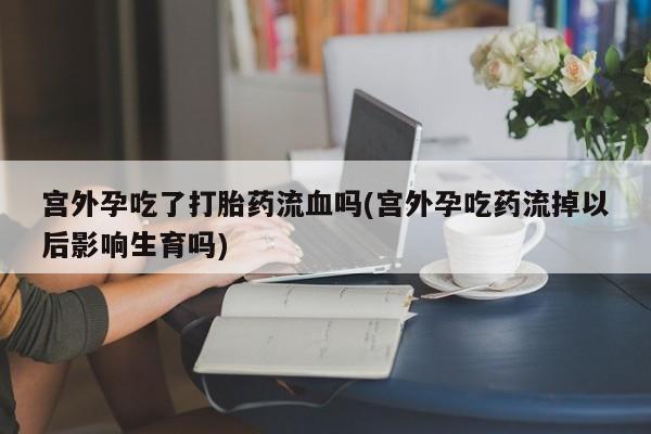 米非司酮片在线购买微信宫外孕吃了打胎药流血吗(宫外孕吃药流掉以后影响生育吗)