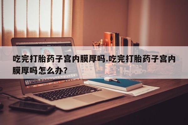 米非司酮片在线购买微信吃完打胎药子宫内膜厚吗.吃完打胎药子宫内膜厚吗怎么办？