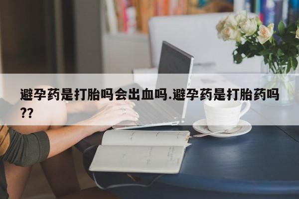 米非司酮片在线购买微信避孕药是打胎吗会出血吗.避孕药是打胎药吗?？