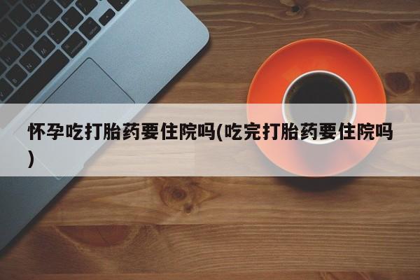 米非司酮片在线购买微信怀孕吃打胎药要住院吗(吃完打胎药要住院吗)