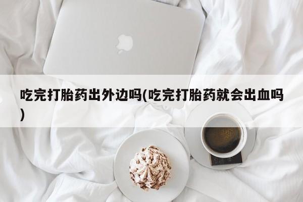 米非司酮片在线购买微信吃完打胎药出外边吗(吃完打胎药就会出血吗)