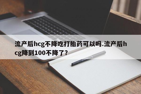 米非司酮片在线购买微信流产后hcg不降吃打胎药可以吗.流产后hcg降到100不降了？
