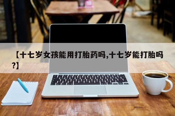 米非司酮片在线购买微信【十七岁女孩能用打胎药吗,十七岁能打胎吗?】