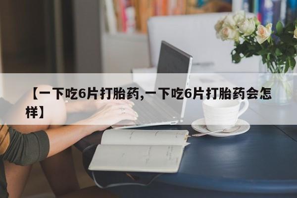 米非司酮片在线购买微信【一下吃6片打胎药,一下吃6片打胎药会怎样】