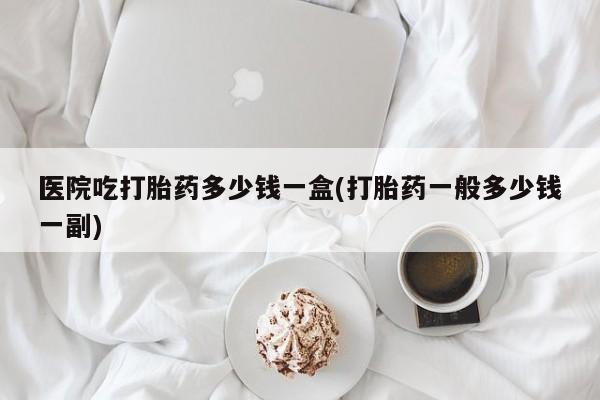 米非司酮片在线购买微信医院吃打胎药多少钱一盒(打胎药一般多少钱一副)