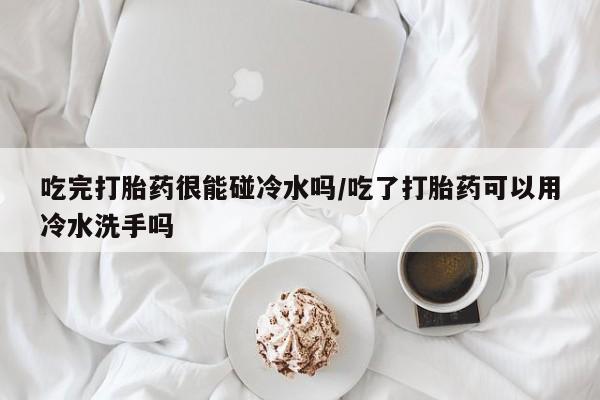 米非司酮片在线购买微信吃完打胎药很能碰冷水吗/吃了打胎药可以用冷水洗手吗