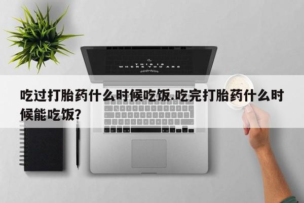 米非司酮片在线购买微信吃过打胎药什么时候吃饭.吃完打胎药什么时候能吃饭？