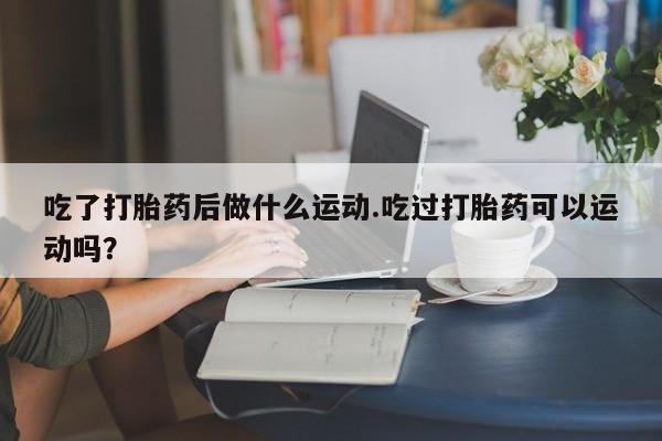 米非司酮片在线购买微信吃了打胎药后做什么运动.吃过打胎药可以运动吗？