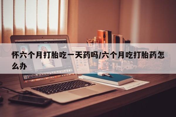 米非司酮片在线购买微信怀六个月打胎吃一天药吗/六个月吃打胎药怎么办