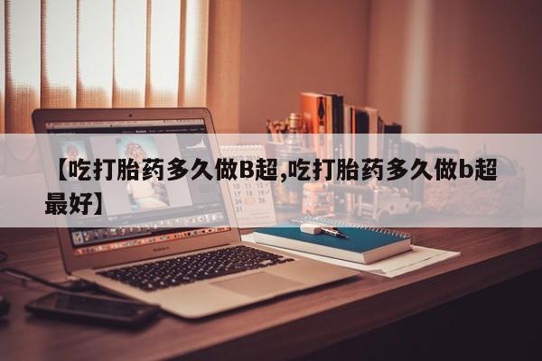 米非司酮片在线购买微信【吃打胎药多久做B超,吃打胎药多久做b超最好】