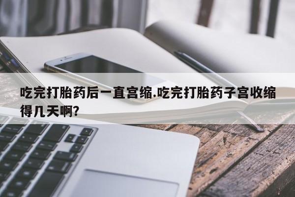 米非司酮片在线购买微信吃完打胎药后一直宫缩.吃完打胎药子宫收缩得几天啊？