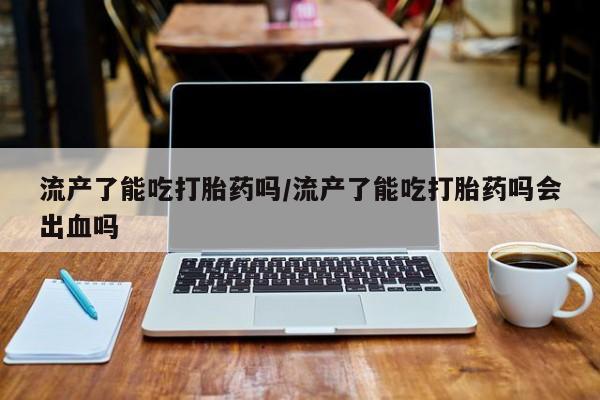 米非司酮片在线购买微信流产了能吃打胎药吗/流产了能吃打胎药吗会出血吗