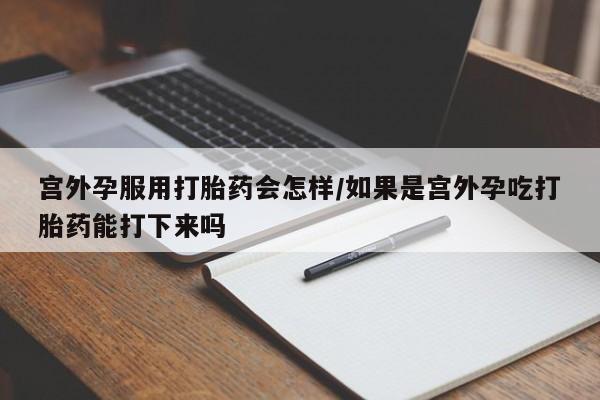 米非司酮片在线购买微信宫外孕服用打胎药会怎样/如果是宫外孕吃打胎药能打下来吗